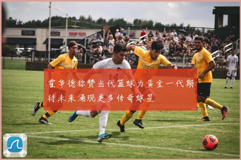 霍华德称赞当代篮球为黄金一代期待未来涌现更多传奇球星