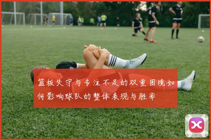 篮板失守与专注不足的双重困境如何影响球队的整体表现与胜率