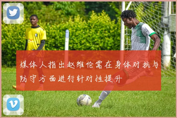 媒体人指出赵维伦需在身体对抗与防守方面进行针对性提升