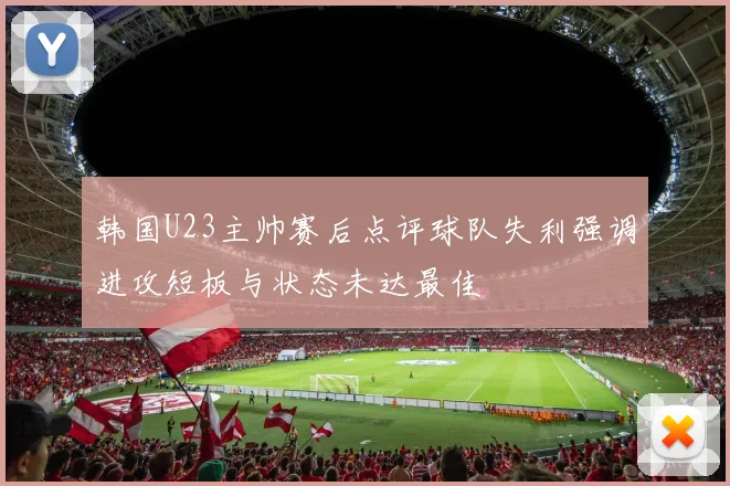 韩国U23主帅赛后点评球队失利强调进攻短板与状态未达最佳