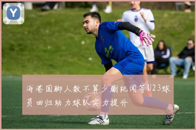 海港国脚人数不算少蒯纪闻等U23球员回归助力球队实力提升