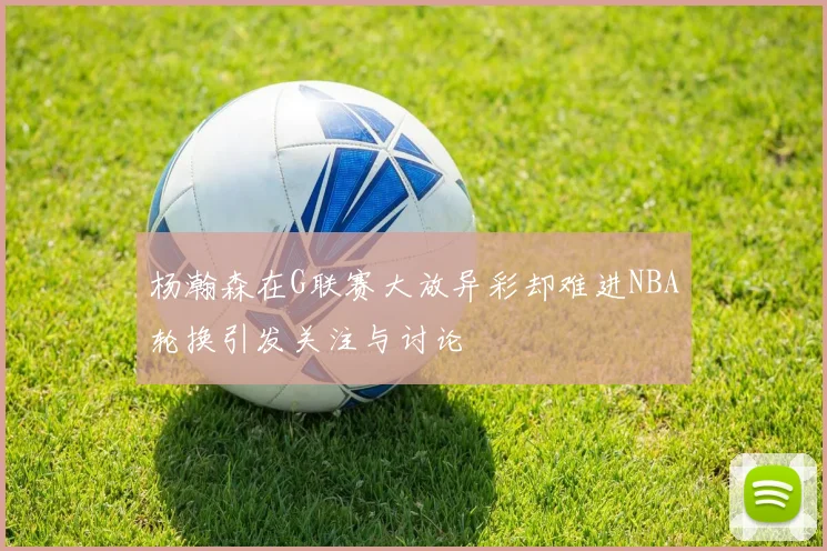杨瀚森在G联赛大放异彩却难进NBA轮换引发关注与讨论