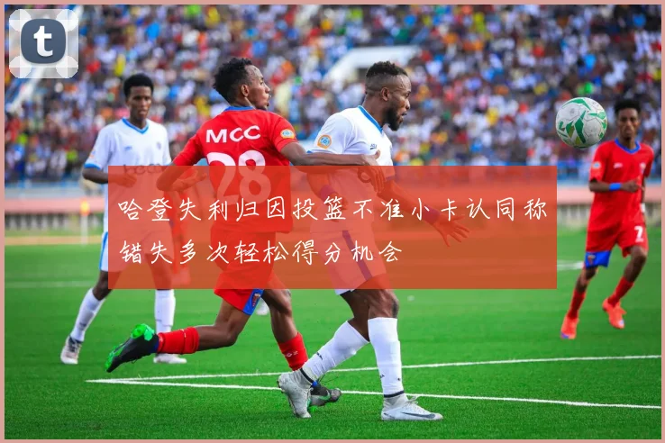 哈登失利归因投篮不准小卡认同称错失多次轻松得分机会