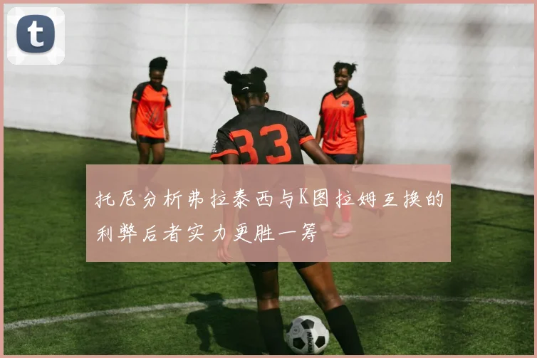 托尼分析弗拉泰西与K图拉姆互换的利弊后者实力更胜一筹