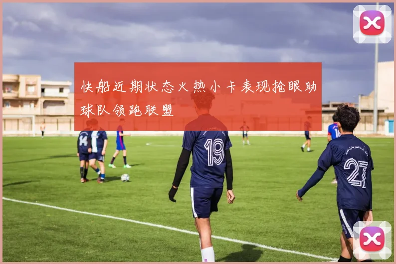 快船近期状态火热小卡表现抢眼助球队领跑联盟