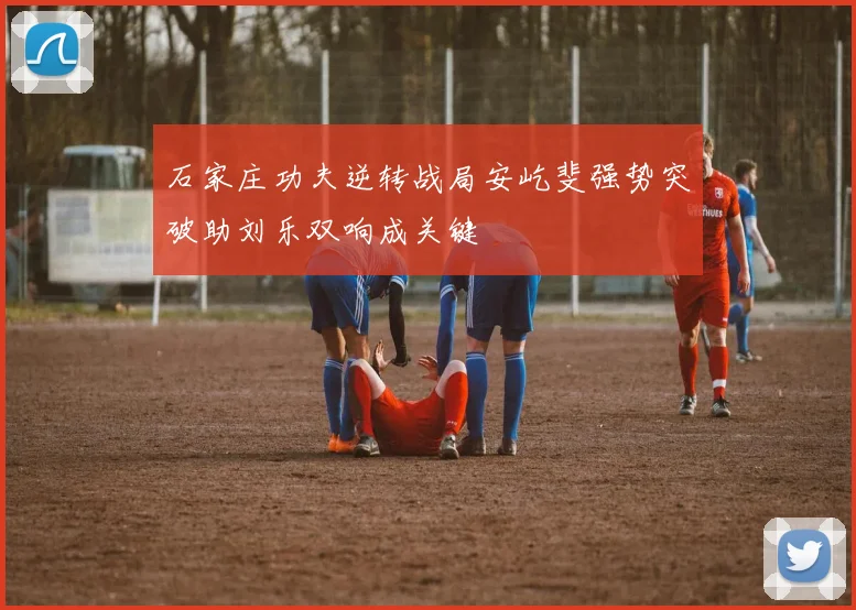 石家庄功夫逆转战局安屹斐强势突破助刘乐双响成关键