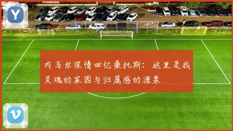 内马尔深情回忆桑托斯：这里是我灵魂的家园与归属感的源泉