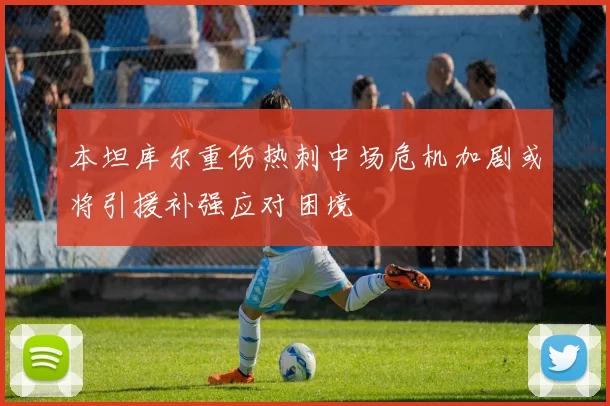 本坦库尔重伤热刺中场危机加剧或将引援补强应对困境