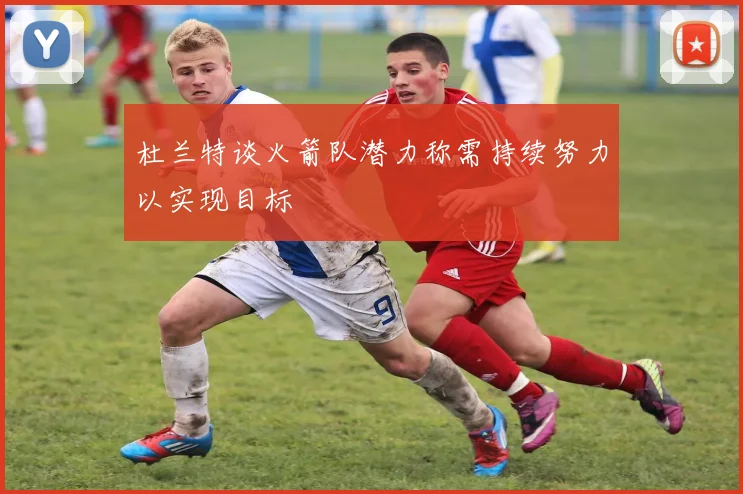 杜兰特谈火箭队潜力称需持续努力以实现目标