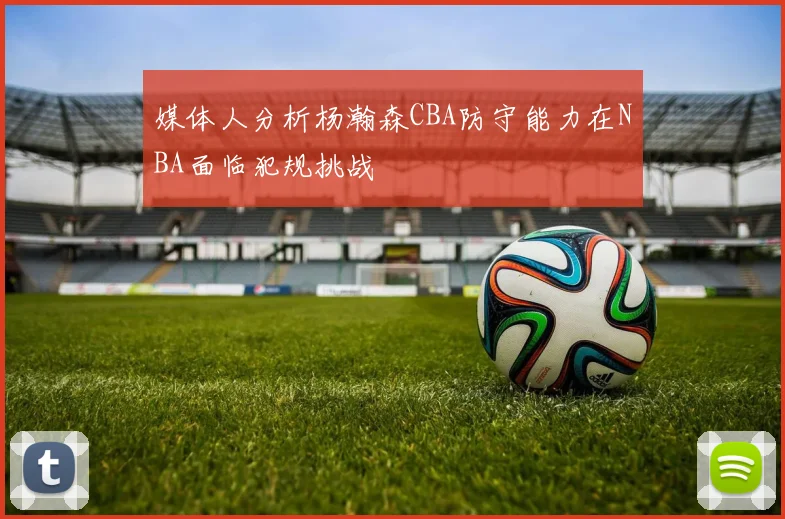 媒体人分析杨瀚森CBA防守能力在NBA面临犯规挑战