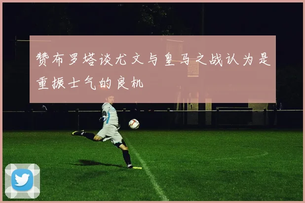 赞布罗塔谈尤文与皇马之战认为是重振士气的良机