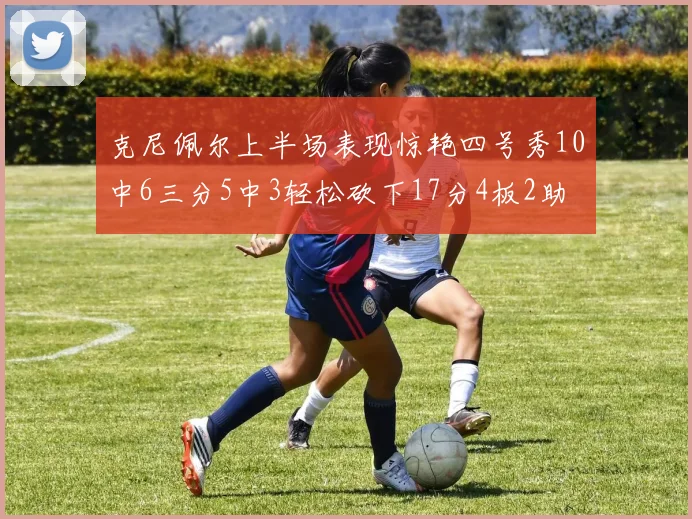 克尼佩尔上半场表现惊艳四号秀10中6三分5中3轻松砍下17分4板2助