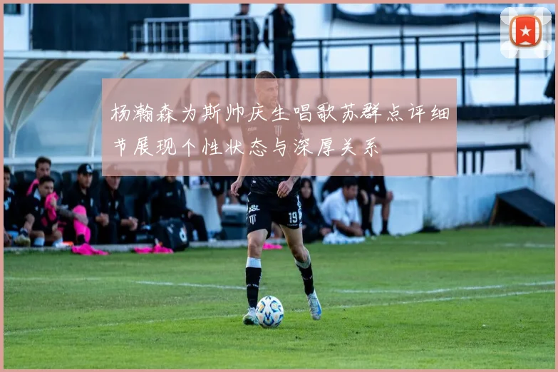 杨瀚森为斯帅庆生唱歌苏群点评细节展现个性状态与深厚关系