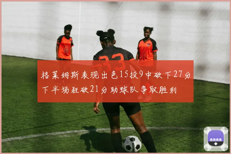 格莱姆斯表现出色15投9中砍下27分下半场狂砍21分助球队争取胜利