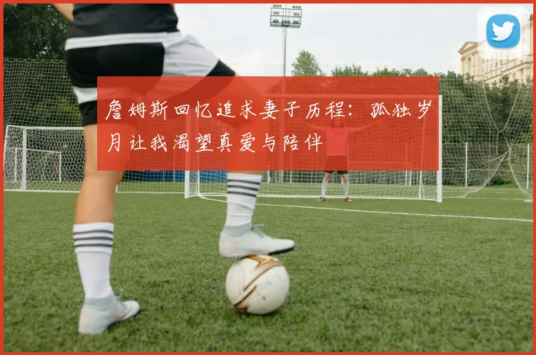 詹姆斯回忆追求妻子历程：孤独岁月让我渴望真爱与陪伴