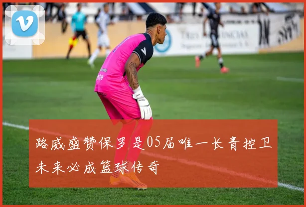 路威盛赞保罗是05届唯一长青控卫未来必成篮球传奇