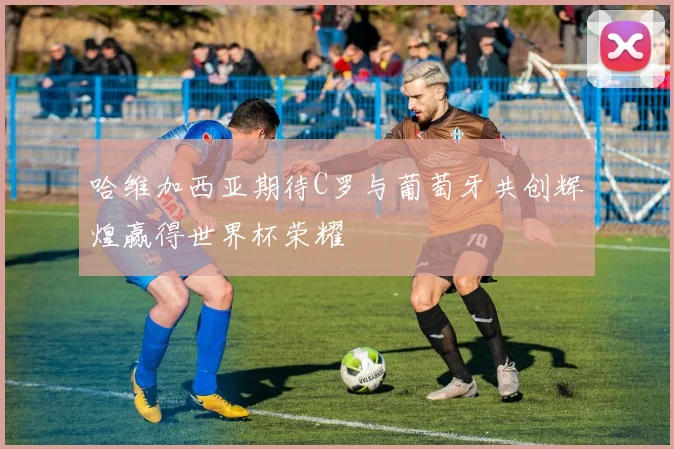 哈维加西亚期待C罗与葡萄牙共创辉煌赢得世界杯荣耀