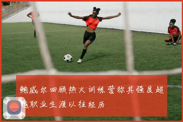 鲍威尔回顾热火训练营称其强度超越职业生涯以往经历