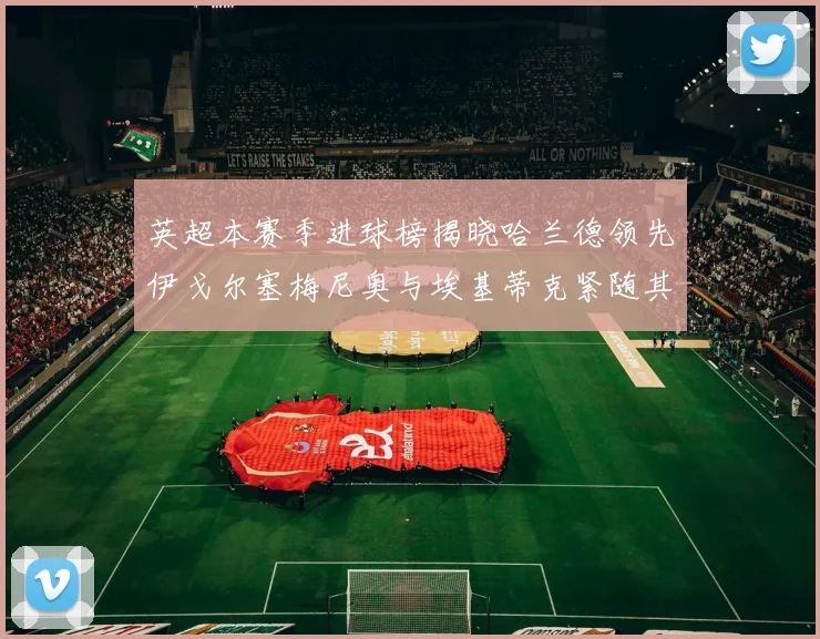 英超本赛季进球榜揭晓哈兰德领先伊戈尔塞梅尼奥与埃基蒂克紧随其后
